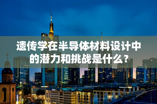 遗传学在半导体材料设计中的潜力和挑战是什么？