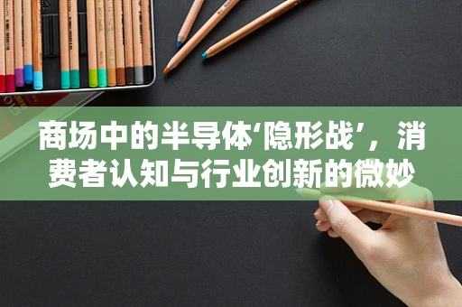 商场中的半导体‘隐形战’，消费者认知与行业创新的微妙平衡