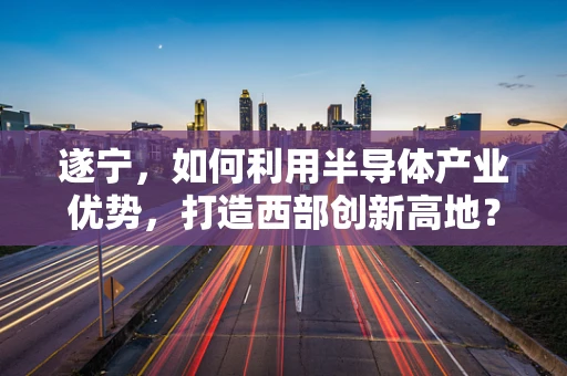 遂宁，如何利用半导体产业优势，打造西部创新高地？