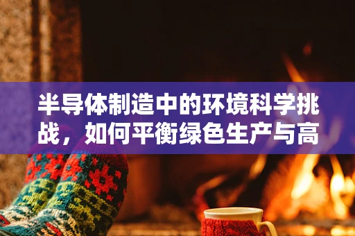 半导体制造中的环境科学挑战，如何平衡绿色生产与高效产出？