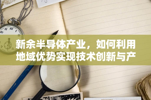 新余半导体产业，如何利用地域优势实现技术创新与产业升级？