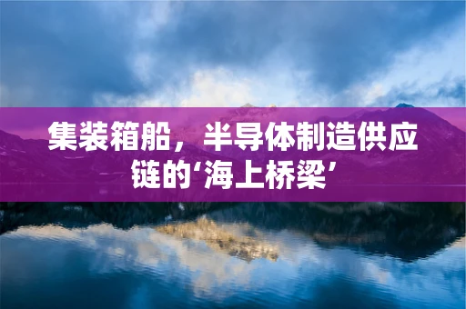 集装箱船，半导体制造供应链的‘海上桥梁’