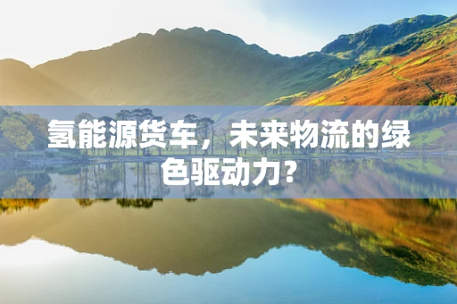 氢能源货车，未来物流的绿色驱动力？