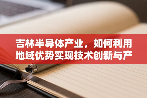 吉林半导体产业，如何利用地域优势实现技术创新与产业升级？