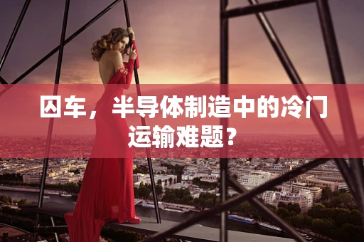囚车，半导体制造中的冷门运输难题？