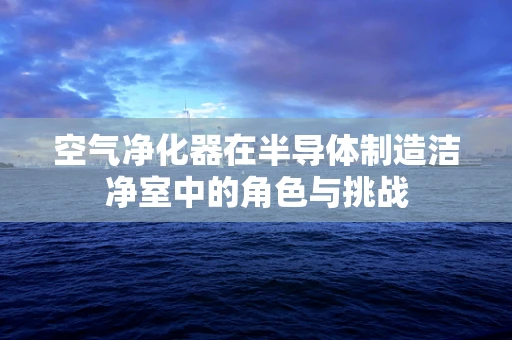 空气净化器在半导体制造洁净室中的角色与挑战