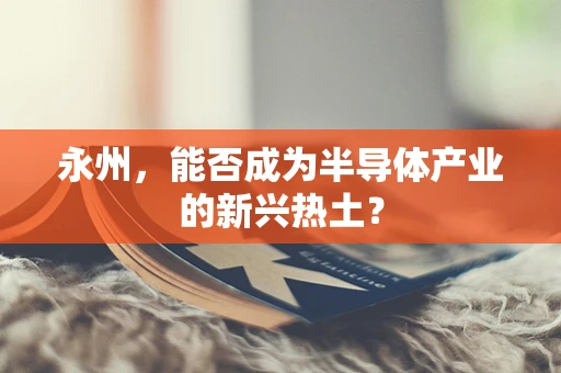 永州，能否成为半导体产业的新兴热土？