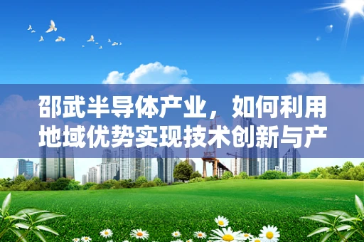 邵武半导体产业，如何利用地域优势实现技术创新与产业升级？