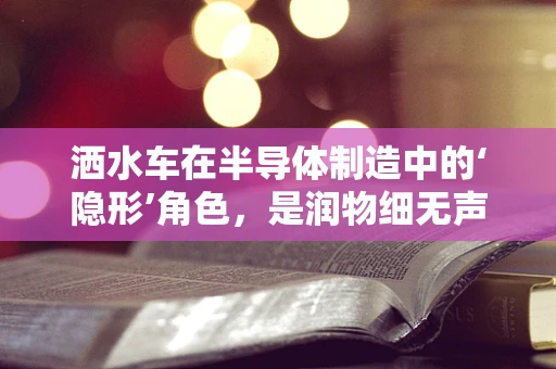 洒水车在半导体制造中的‘隐形’角色，是润物细无声的守护者吗？