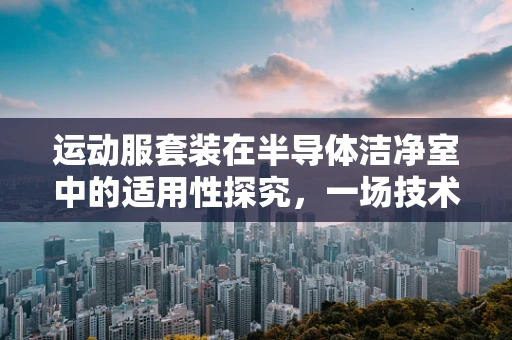运动服套装在半导体洁净室中的适用性探究，一场技术与时尚的跨界挑战？