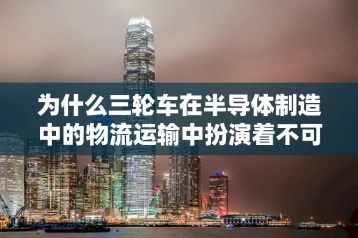 为什么三轮车在半导体制造中的物流运输中扮演着不可或缺的角色？
