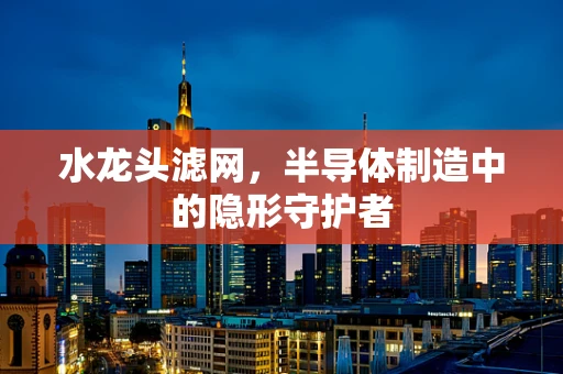 水龙头滤网，半导体制造中的隐形守护者