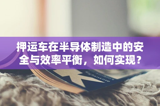 押运车在半导体制造中的安全与效率平衡，如何实现？