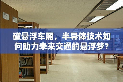磁悬浮车厢，半导体技术如何助力未来交通的悬浮梦？