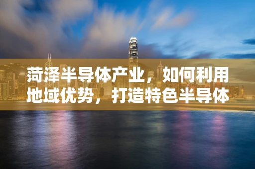 菏泽半导体产业，如何利用地域优势，打造特色半导体制造基地？