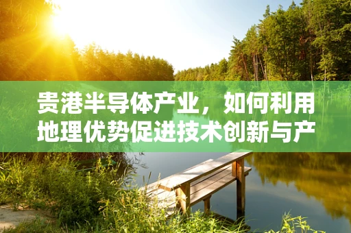 贵港半导体产业，如何利用地理优势促进技术创新与产业升级？