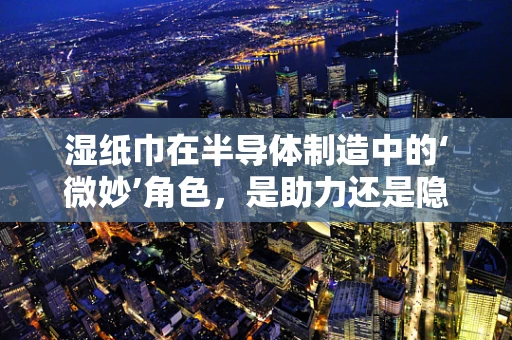 湿纸巾在半导体制造中的‘微妙’角色，是助力还是隐患？