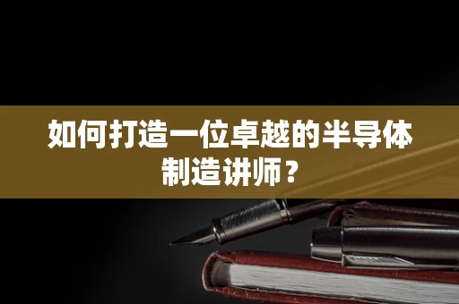 如何打造一位卓越的半导体制造讲师？