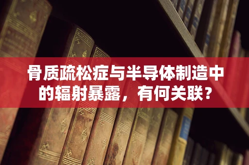 骨质疏松症与半导体制造中的辐射暴露，有何关联？