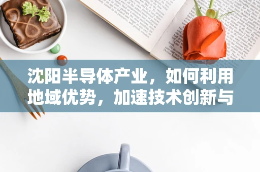 沈阳半导体产业，如何利用地域优势，加速技术创新与产业升级？