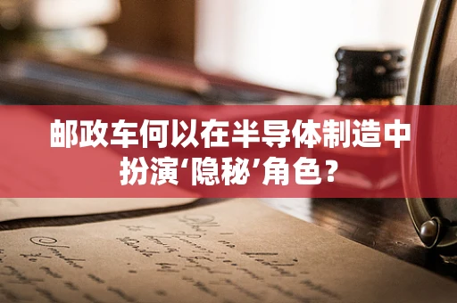 邮政车何以在半导体制造中扮演‘隐秘’角色？