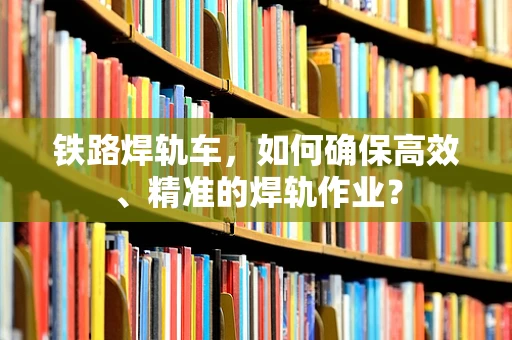 铁路焊轨车，如何确保高效、精准的焊轨作业？