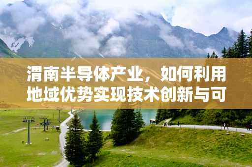 渭南半导体产业，如何利用地域优势实现技术创新与可持续发展？