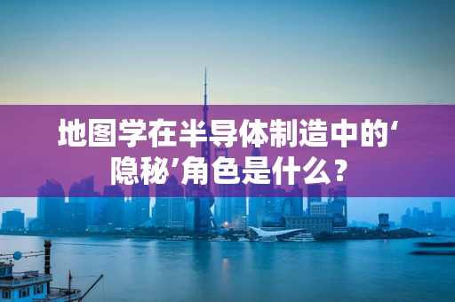 地图学在半导体制造中的‘隐秘’角色是什么？