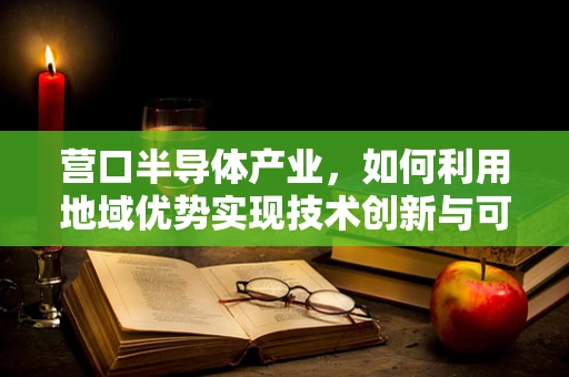 营口半导体产业，如何利用地域优势实现技术创新与可持续发展？
