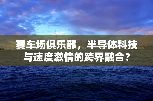 赛车场俱乐部，半导体科技与速度激情的跨界融合？