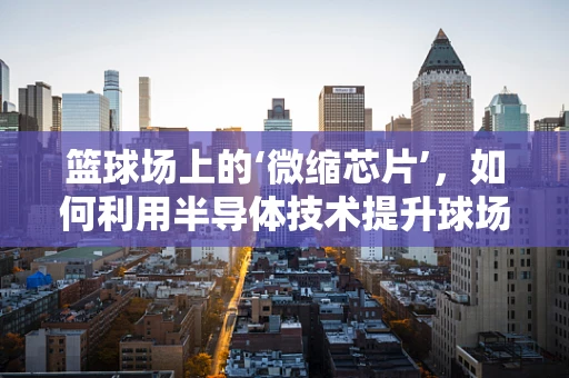 篮球场上的‘微缩芯片’，如何利用半导体技术提升球场体验？