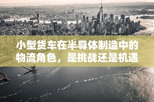 小型货车在半导体制造中的物流角色，是挑战还是机遇？