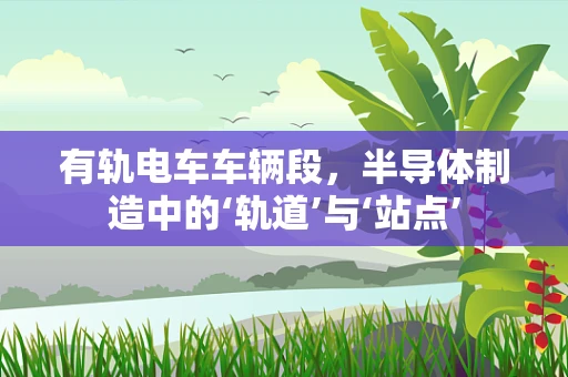 有轨电车车辆段，半导体制造中的‘轨道’与‘站点’