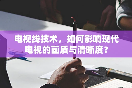 电视线技术，如何影响现代电视的画质与清晰度？