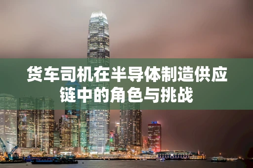 货车司机在半导体制造供应链中的角色与挑战
