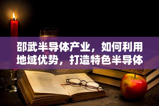 邵武半导体产业，如何利用地域优势，打造特色半导体集群？