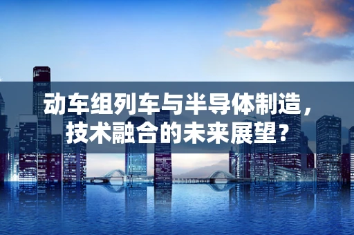 动车组列车与半导体制造，技术融合的未来展望？