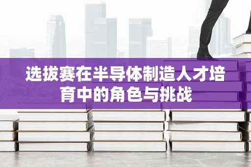 选拔赛在半导体制造人才培育中的角色与挑战