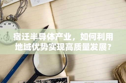 宿迁半导体产业，如何利用地域优势实现高质量发展？