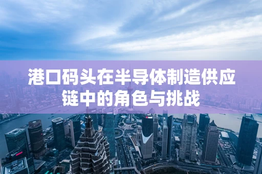 港口码头在半导体制造供应链中的角色与挑战