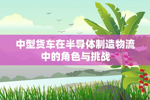 中型货车在半导体制造物流中的角色与挑战