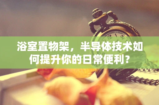 浴室置物架，半导体技术如何提升你的日常便利？