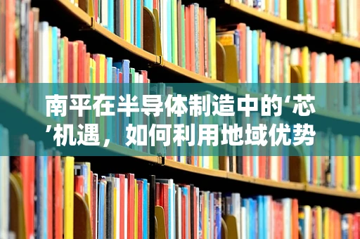 南平在半导体制造中的‘芯’机遇，如何利用地域优势促进产业升级？