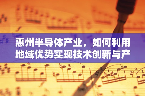 惠州半导体产业，如何利用地域优势实现技术创新与产业升级？