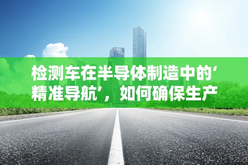 检测车在半导体制造中的‘精准导航’，如何确保生产线的无瑕运行？