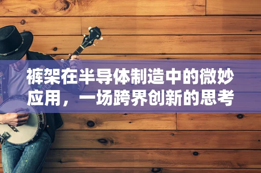 裤架在半导体制造中的微妙应用，一场跨界创新的思考