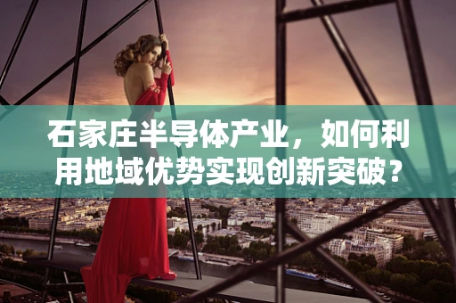 石家庄半导体产业，如何利用地域优势实现创新突破？