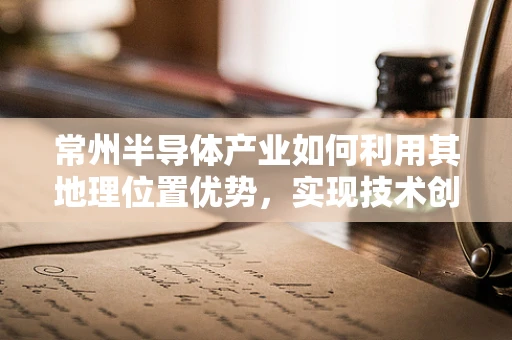 常州半导体产业如何利用其地理位置优势，实现技术创新与全球市场的无缝对接？