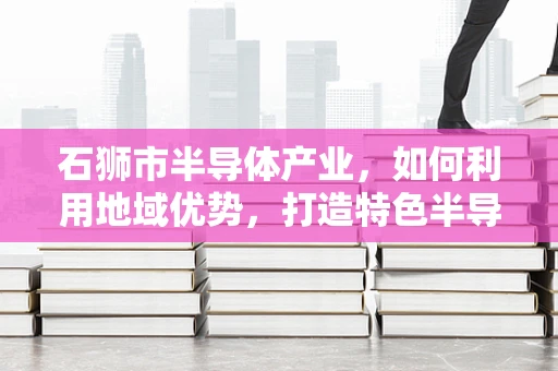石狮市半导体产业，如何利用地域优势，打造特色半导体集群？