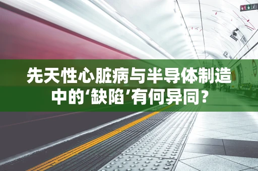 先天性心脏病与半导体制造中的‘缺陷’有何异同？